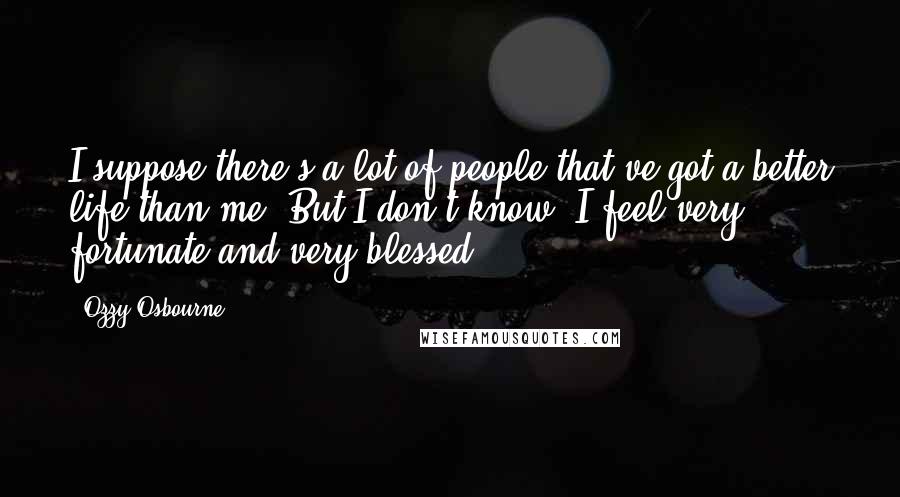 Ozzy Osbourne Quotes: I suppose there's a lot of people that've got a better life than me. But I don't know, I feel very fortunate and very blessed.