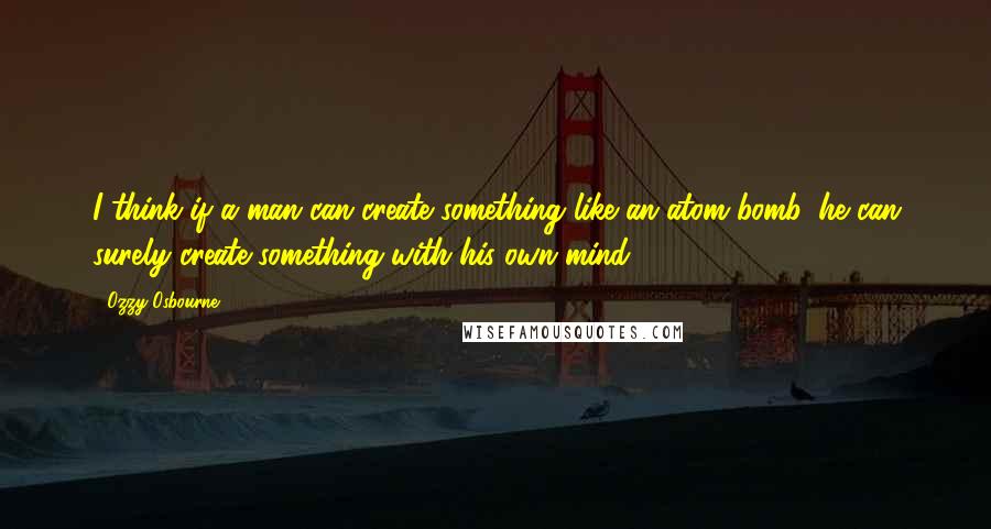 Ozzy Osbourne Quotes: I think if a man can create something like an atom bomb, he can surely create something with his own mind.