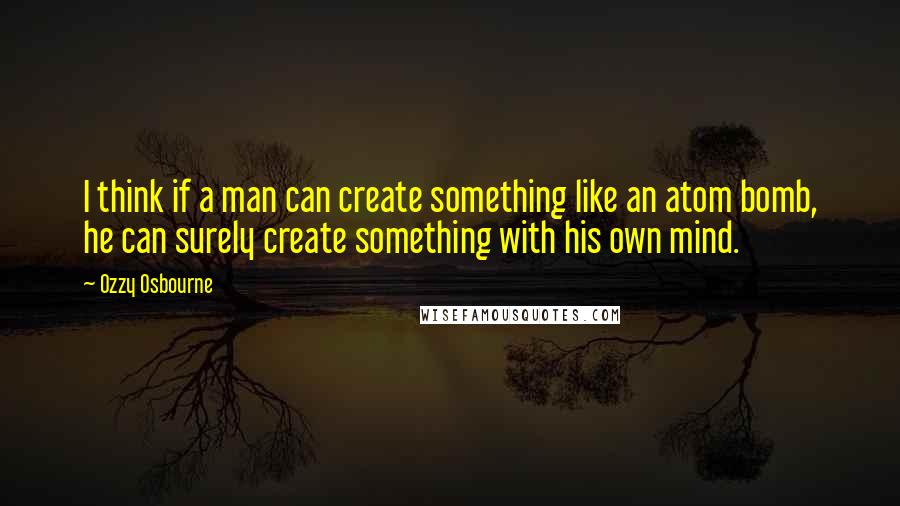 Ozzy Osbourne Quotes: I think if a man can create something like an atom bomb, he can surely create something with his own mind.