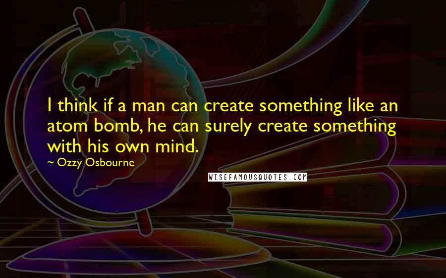 Ozzy Osbourne Quotes: I think if a man can create something like an atom bomb, he can surely create something with his own mind.