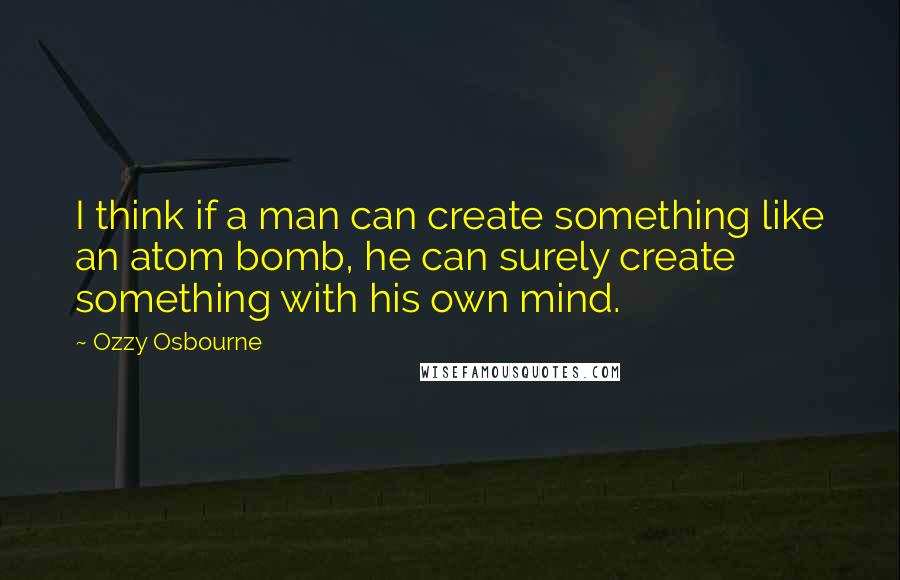 Ozzy Osbourne Quotes: I think if a man can create something like an atom bomb, he can surely create something with his own mind.