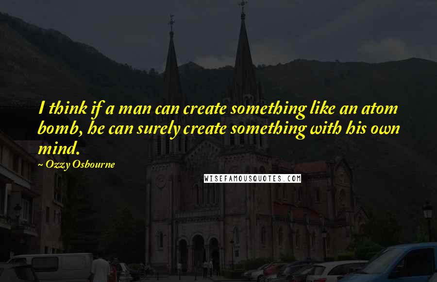 Ozzy Osbourne Quotes: I think if a man can create something like an atom bomb, he can surely create something with his own mind.
