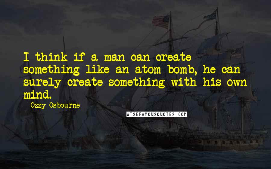 Ozzy Osbourne Quotes: I think if a man can create something like an atom bomb, he can surely create something with his own mind.