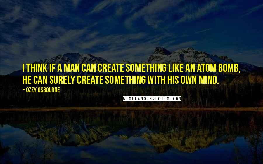 Ozzy Osbourne Quotes: I think if a man can create something like an atom bomb, he can surely create something with his own mind.