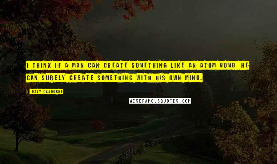 Ozzy Osbourne Quotes: I think if a man can create something like an atom bomb, he can surely create something with his own mind.