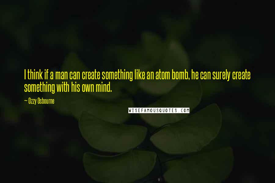 Ozzy Osbourne Quotes: I think if a man can create something like an atom bomb, he can surely create something with his own mind.