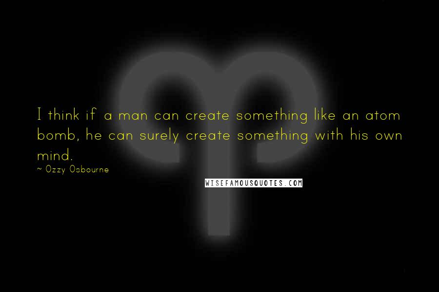 Ozzy Osbourne Quotes: I think if a man can create something like an atom bomb, he can surely create something with his own mind.