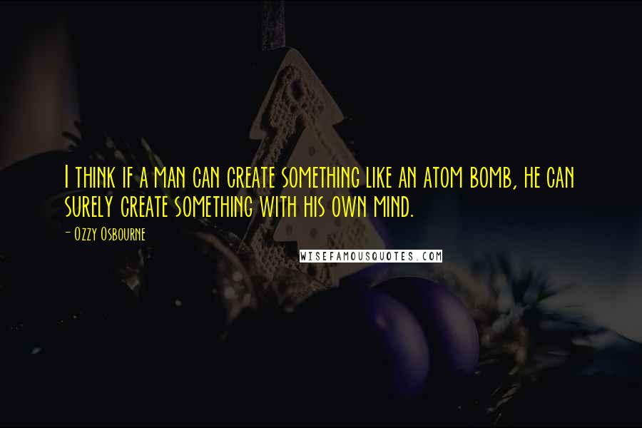 Ozzy Osbourne Quotes: I think if a man can create something like an atom bomb, he can surely create something with his own mind.