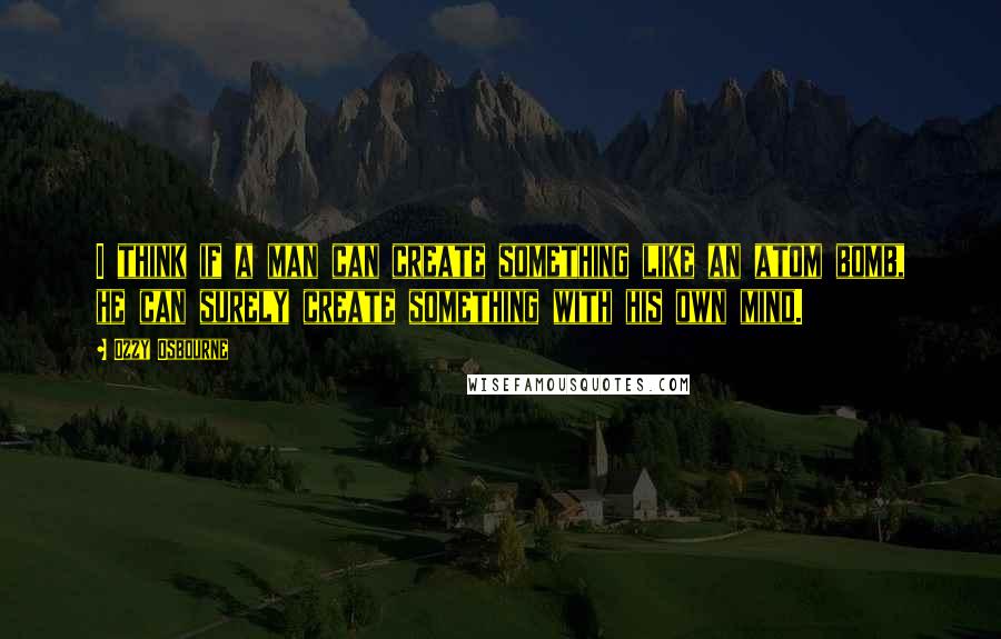 Ozzy Osbourne Quotes: I think if a man can create something like an atom bomb, he can surely create something with his own mind.