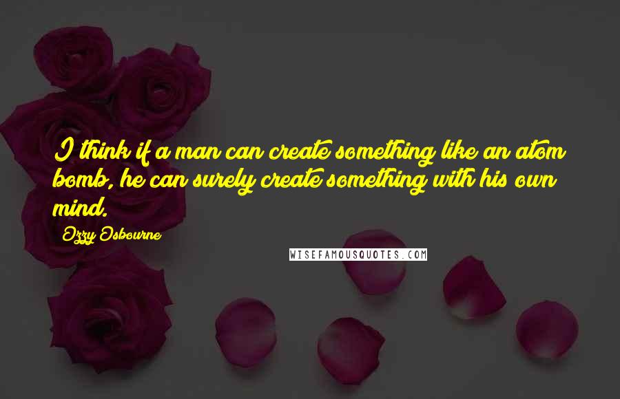 Ozzy Osbourne Quotes: I think if a man can create something like an atom bomb, he can surely create something with his own mind.