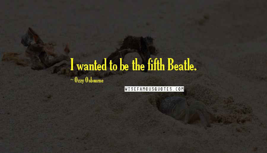 Ozzy Osbourne Quotes: I wanted to be the fifth Beatle.