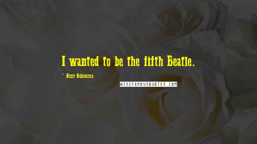 Ozzy Osbourne Quotes: I wanted to be the fifth Beatle.