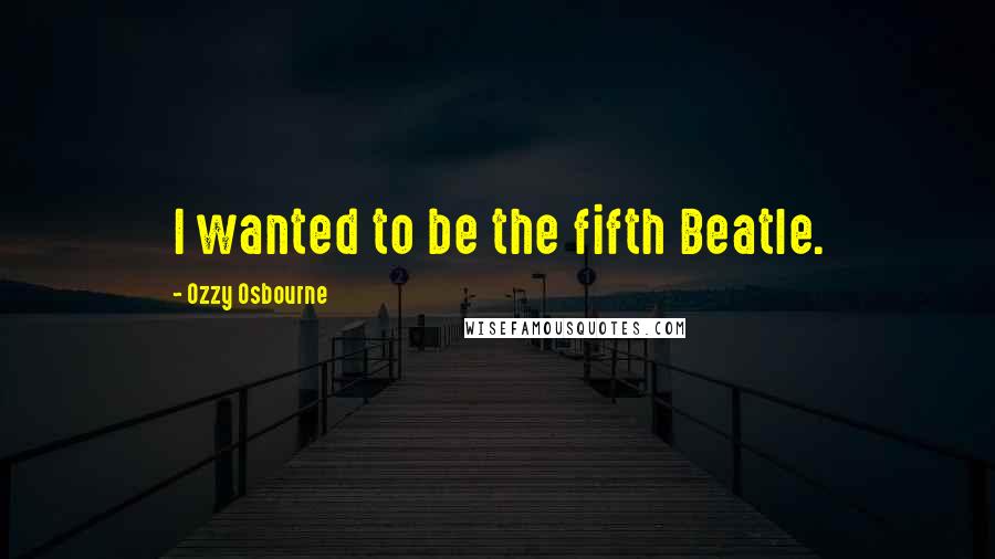 Ozzy Osbourne Quotes: I wanted to be the fifth Beatle.