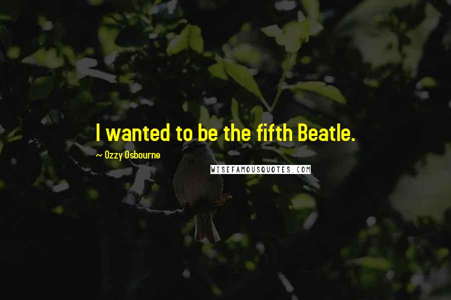 Ozzy Osbourne Quotes: I wanted to be the fifth Beatle.