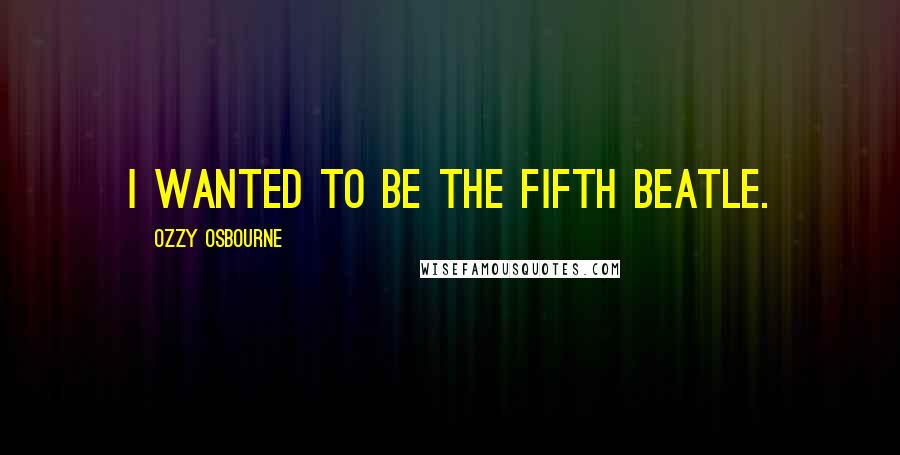 Ozzy Osbourne Quotes: I wanted to be the fifth Beatle.