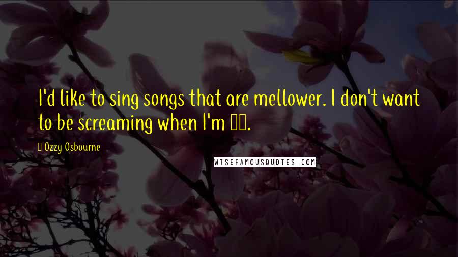 Ozzy Osbourne Quotes: I'd like to sing songs that are mellower. I don't want to be screaming when I'm 60.