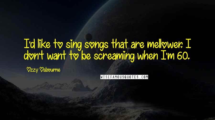 Ozzy Osbourne Quotes: I'd like to sing songs that are mellower. I don't want to be screaming when I'm 60.