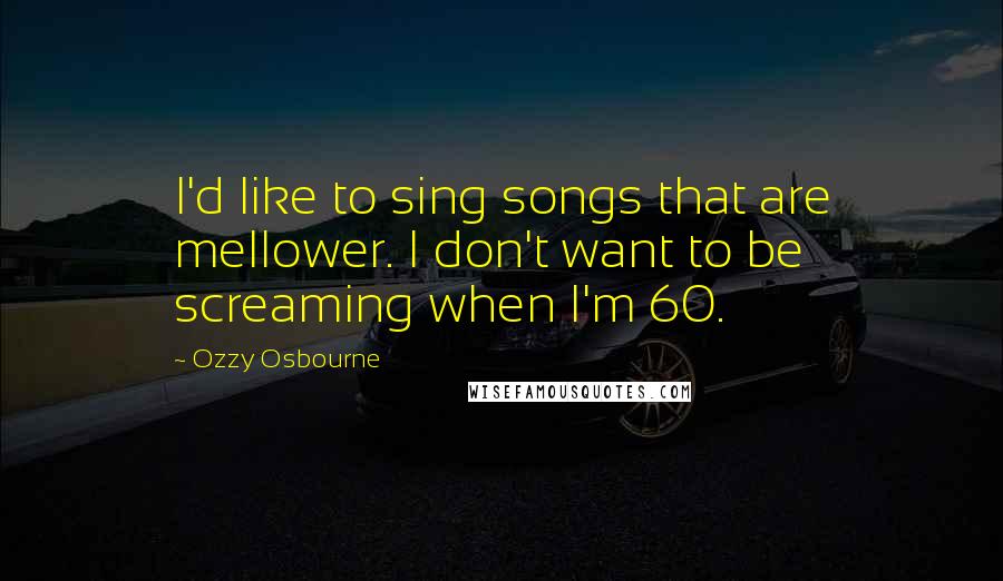 Ozzy Osbourne Quotes: I'd like to sing songs that are mellower. I don't want to be screaming when I'm 60.