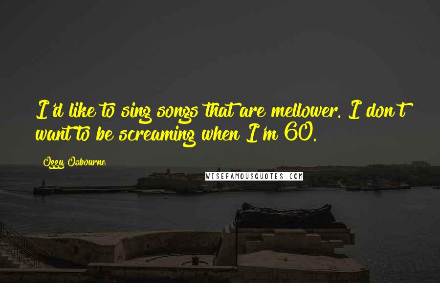 Ozzy Osbourne Quotes: I'd like to sing songs that are mellower. I don't want to be screaming when I'm 60.