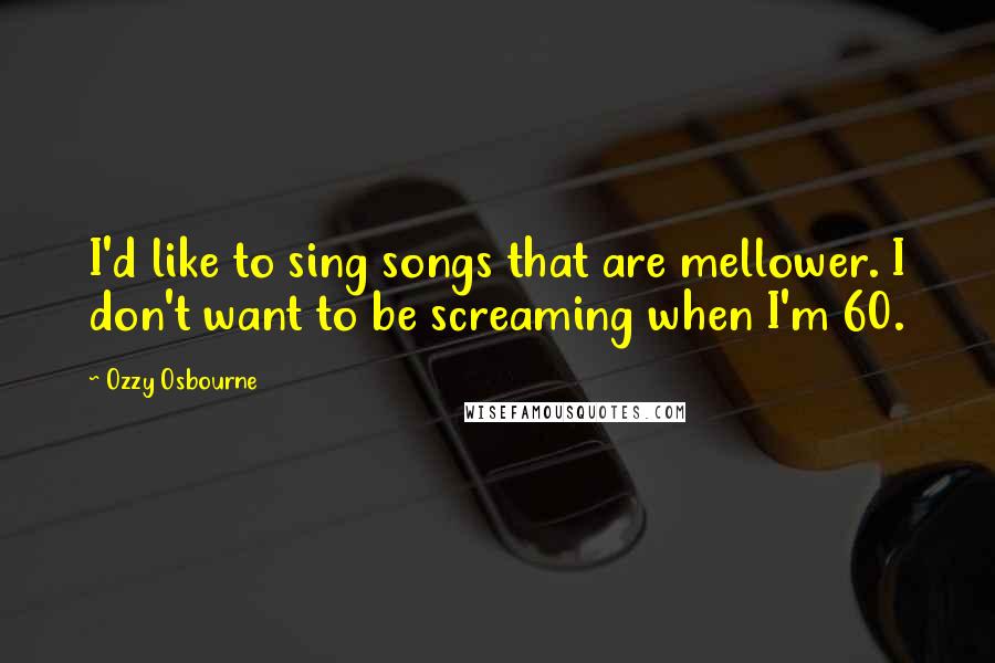 Ozzy Osbourne Quotes: I'd like to sing songs that are mellower. I don't want to be screaming when I'm 60.