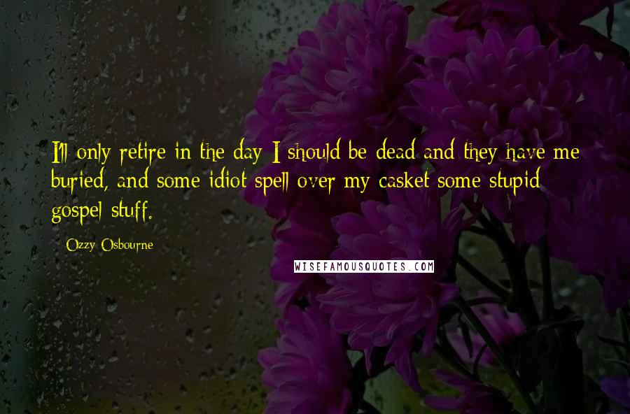 Ozzy Osbourne Quotes: I'll only retire in the day I should be dead and they have me buried, and some idiot spell over my casket some stupid gospel stuff.