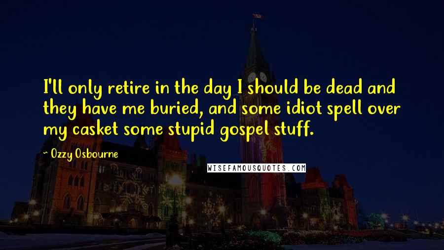 Ozzy Osbourne Quotes: I'll only retire in the day I should be dead and they have me buried, and some idiot spell over my casket some stupid gospel stuff.