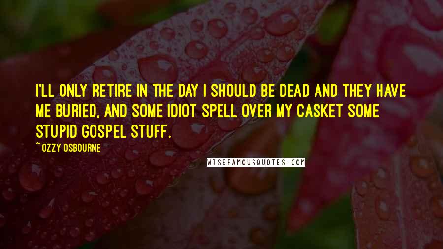 Ozzy Osbourne Quotes: I'll only retire in the day I should be dead and they have me buried, and some idiot spell over my casket some stupid gospel stuff.