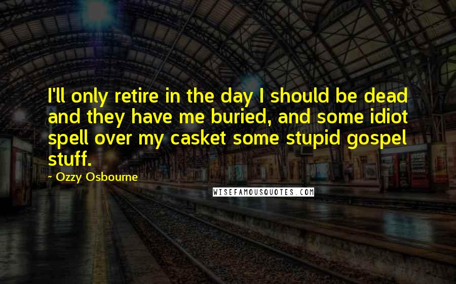 Ozzy Osbourne Quotes: I'll only retire in the day I should be dead and they have me buried, and some idiot spell over my casket some stupid gospel stuff.