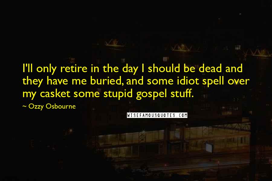 Ozzy Osbourne Quotes: I'll only retire in the day I should be dead and they have me buried, and some idiot spell over my casket some stupid gospel stuff.