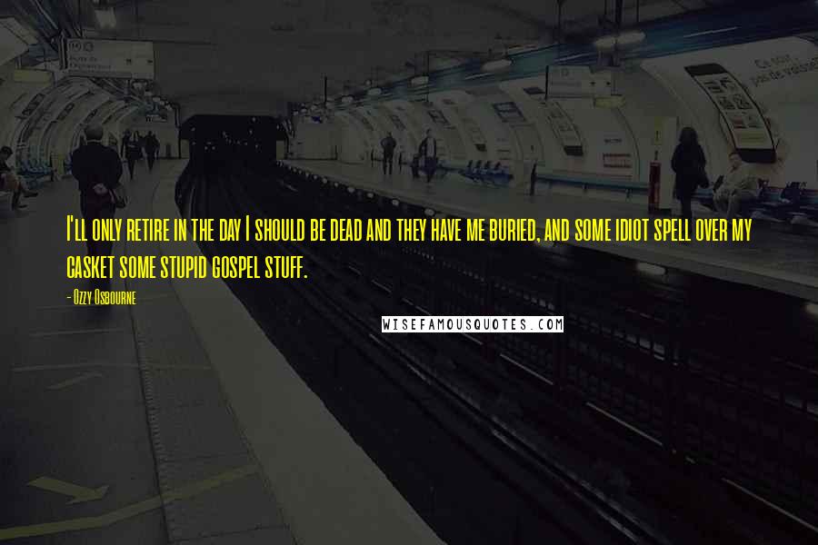 Ozzy Osbourne Quotes: I'll only retire in the day I should be dead and they have me buried, and some idiot spell over my casket some stupid gospel stuff.