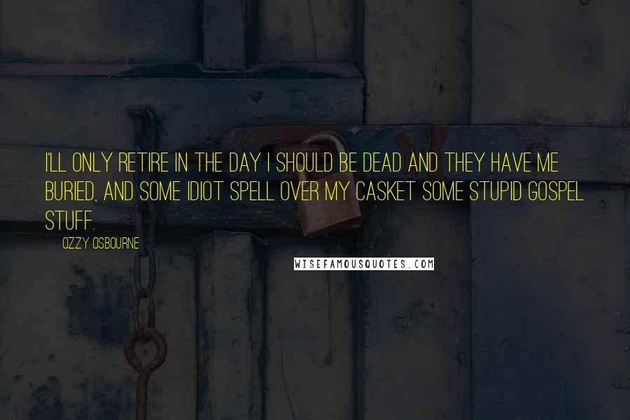 Ozzy Osbourne Quotes: I'll only retire in the day I should be dead and they have me buried, and some idiot spell over my casket some stupid gospel stuff.