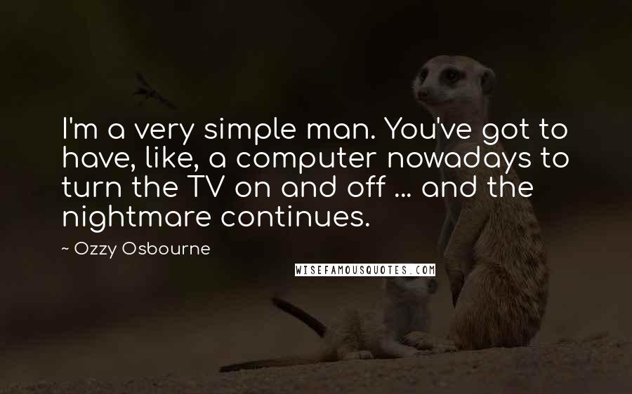 Ozzy Osbourne Quotes: I'm a very simple man. You've got to have, like, a computer nowadays to turn the TV on and off ... and the nightmare continues.