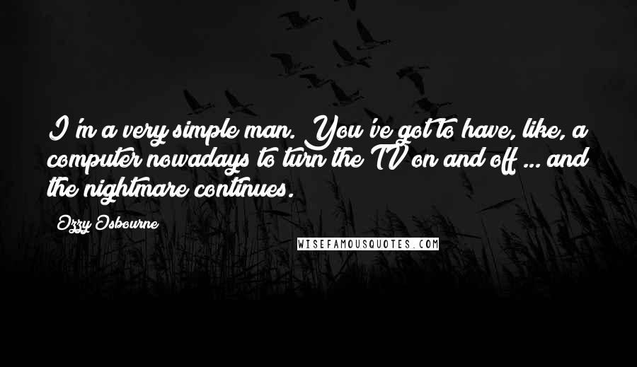 Ozzy Osbourne Quotes: I'm a very simple man. You've got to have, like, a computer nowadays to turn the TV on and off ... and the nightmare continues.