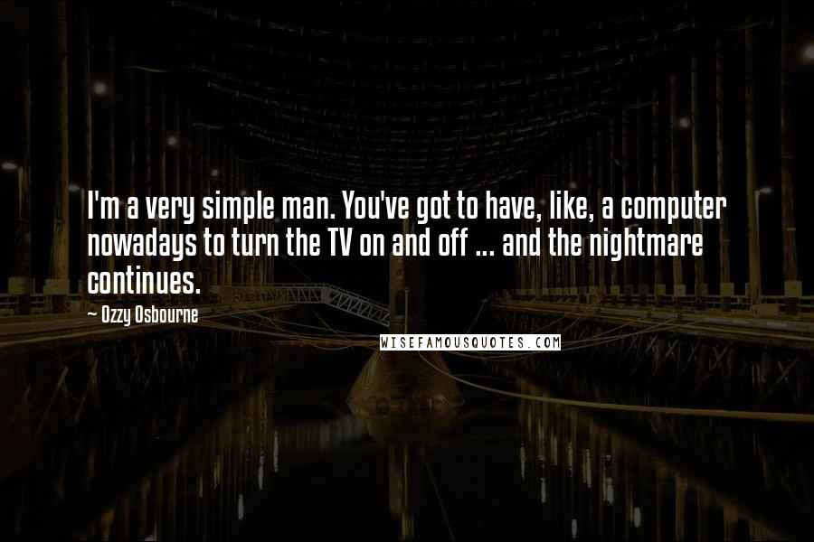 Ozzy Osbourne Quotes: I'm a very simple man. You've got to have, like, a computer nowadays to turn the TV on and off ... and the nightmare continues.