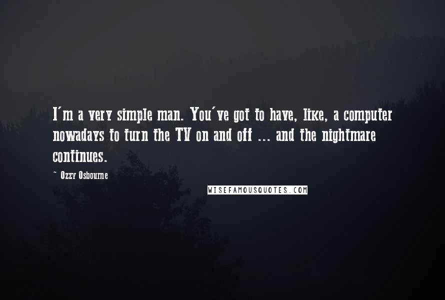 Ozzy Osbourne Quotes: I'm a very simple man. You've got to have, like, a computer nowadays to turn the TV on and off ... and the nightmare continues.