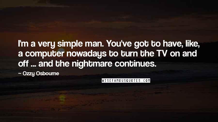 Ozzy Osbourne Quotes: I'm a very simple man. You've got to have, like, a computer nowadays to turn the TV on and off ... and the nightmare continues.