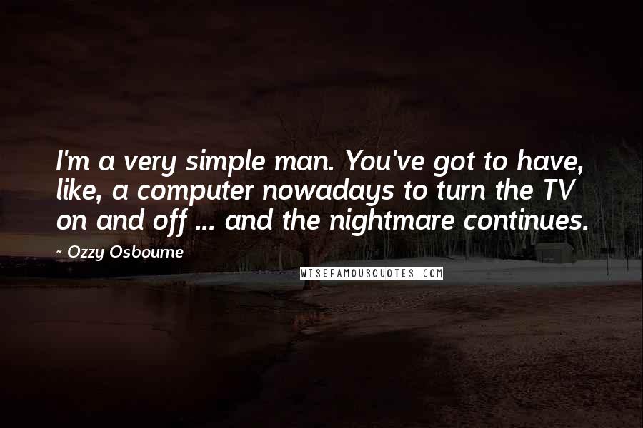 Ozzy Osbourne Quotes: I'm a very simple man. You've got to have, like, a computer nowadays to turn the TV on and off ... and the nightmare continues.