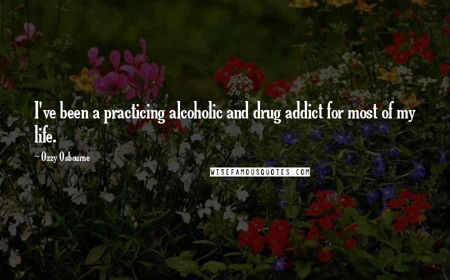 Ozzy Osbourne Quotes: I've been a practicing alcoholic and drug addict for most of my life.