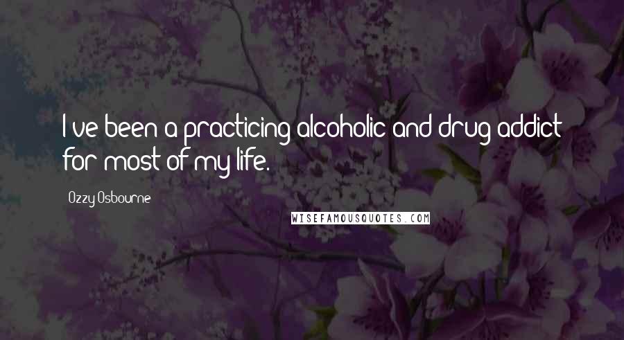 Ozzy Osbourne Quotes: I've been a practicing alcoholic and drug addict for most of my life.