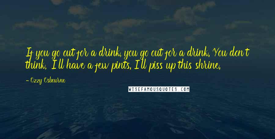 Ozzy Osbourne Quotes: If you go out for a drink, you go out for a drink. You don't think, 'I'll have a few pints. I'll piss up this shrine.'