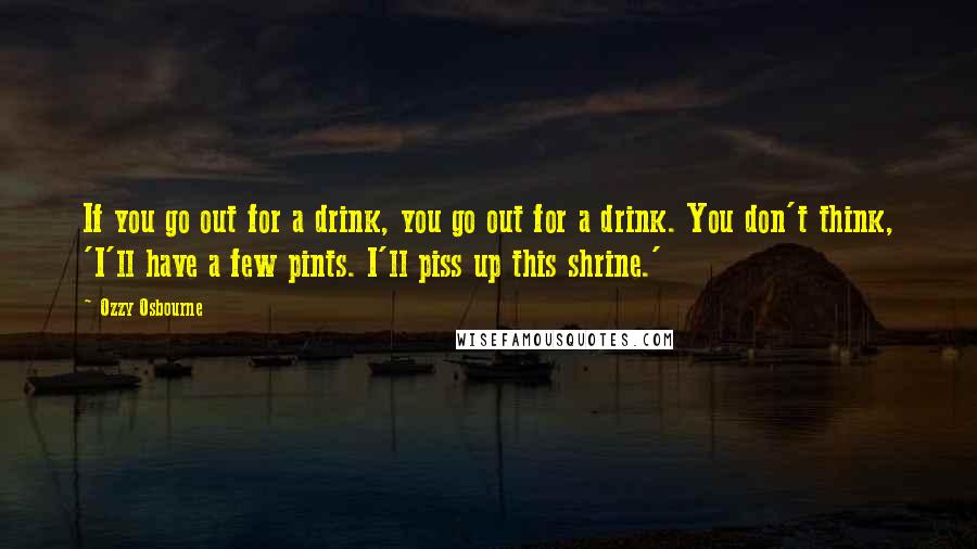 Ozzy Osbourne Quotes: If you go out for a drink, you go out for a drink. You don't think, 'I'll have a few pints. I'll piss up this shrine.'