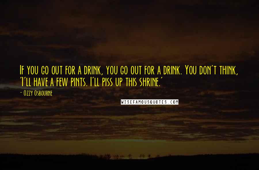 Ozzy Osbourne Quotes: If you go out for a drink, you go out for a drink. You don't think, 'I'll have a few pints. I'll piss up this shrine.'