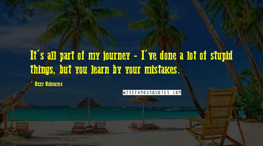 Ozzy Osbourne Quotes: It's all part of my journey - I've done a lot of stupid things, but you learn by your mistakes.