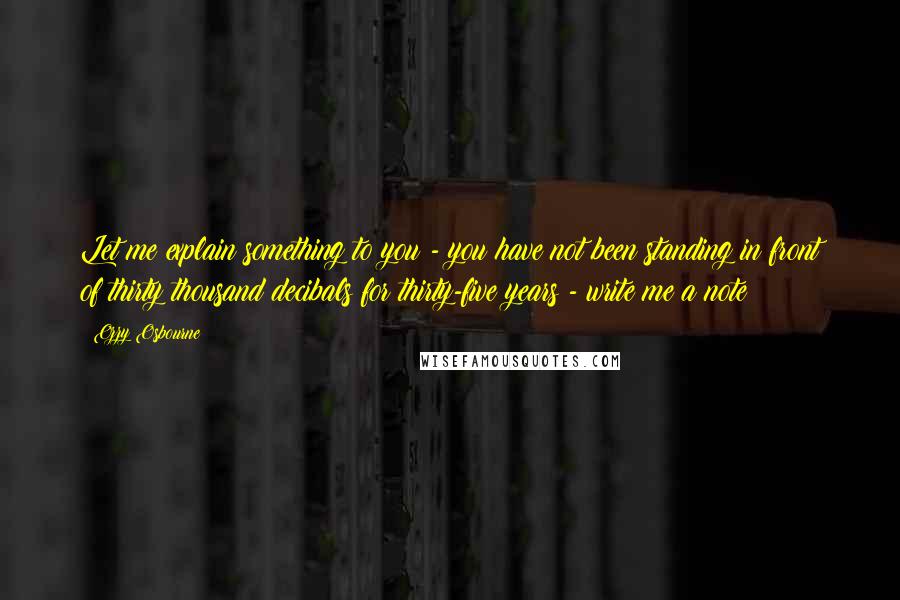 Ozzy Osbourne Quotes: Let me explain something to you - you have not been standing in front of thirty thousand decibals for thirty-five years - write me a note!