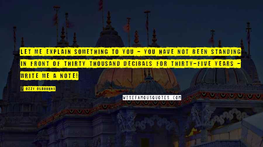 Ozzy Osbourne Quotes: Let me explain something to you - you have not been standing in front of thirty thousand decibals for thirty-five years - write me a note!