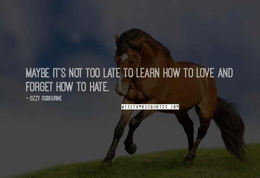 Ozzy Osbourne Quotes: Maybe it's not too late to learn how to love and forget how to hate.