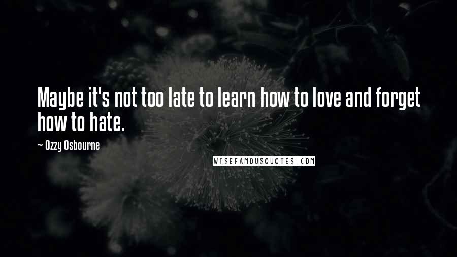 Ozzy Osbourne Quotes: Maybe it's not too late to learn how to love and forget how to hate.