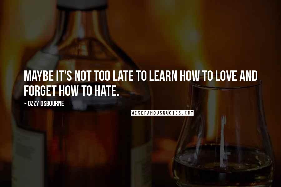 Ozzy Osbourne Quotes: Maybe it's not too late to learn how to love and forget how to hate.