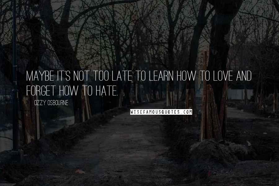 Ozzy Osbourne Quotes: Maybe it's not too late to learn how to love and forget how to hate.