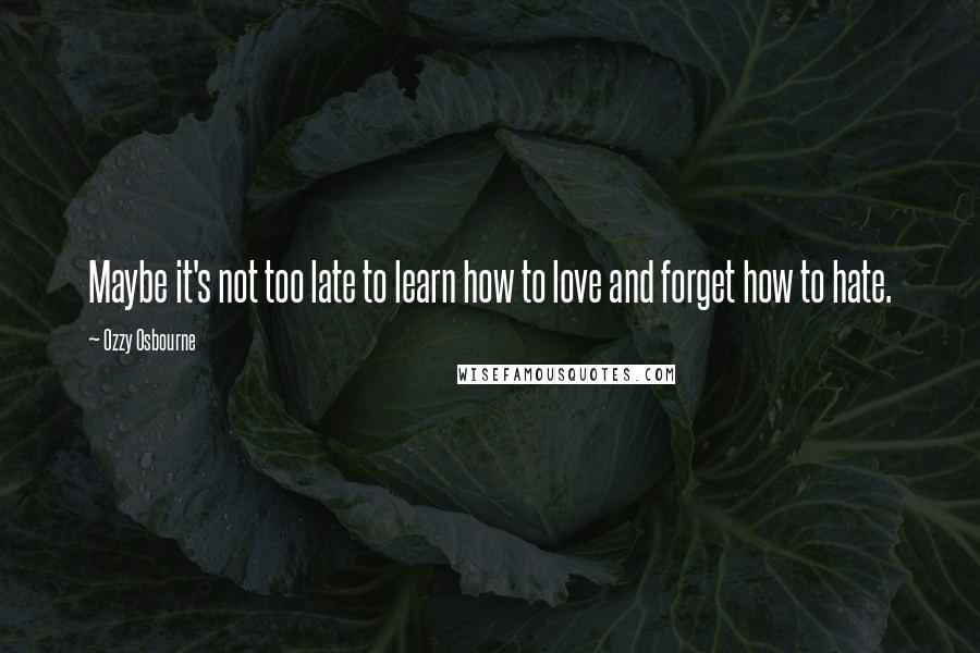 Ozzy Osbourne Quotes: Maybe it's not too late to learn how to love and forget how to hate.